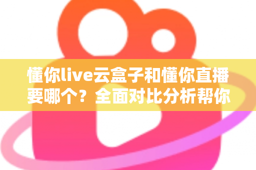 懂你live云盒子和懂你直播要哪个？全面对比分析帮你做出最优选择