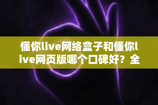 懂你live网络盒子和懂你live网页版哪个口碑好？全面深度对比分析帮你选对不踩坑