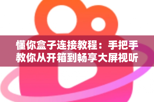 懂你盒子连接教程：手把手教你从开箱到畅享大屏视听体验的完整指南