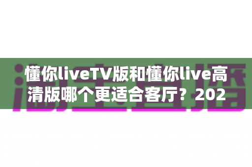 懂你liveTV版和懂你live高清版哪个更适合客厅？2025最新客厅大屏观看选购指南与深度实测对比