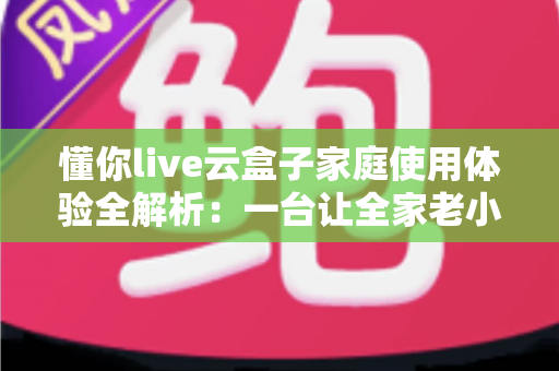 懂你live云盒子家庭使用体验全解析：一台让全家老小都满意的电视盒子究竟值不值得入手？