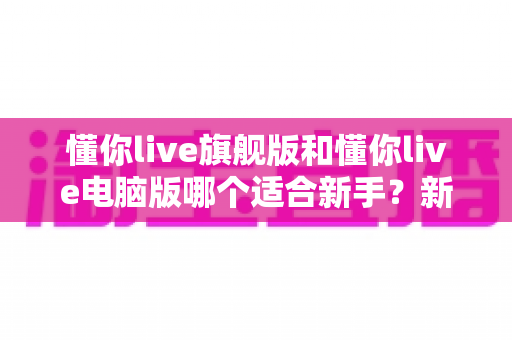 懂你live旗舰版和懂你live电脑版哪个适合新手？新手入门选版全攻略与避坑指南