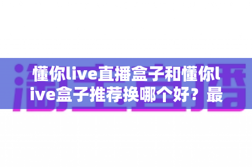 懂你live直播盒子和懂你live盒子推荐换哪个好？最新选购对比与换新全指南