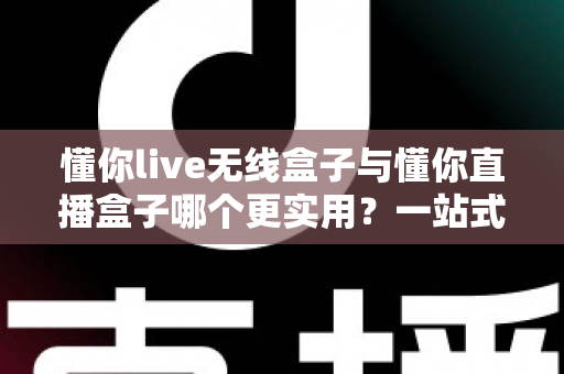 懂你live无线盒子与懂你直播盒子哪个更实用？一站式深度对比评测，帮你选对直播设备不踩坑