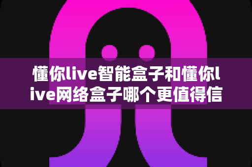 懂你live智能盒子和懂你live网络盒子哪个更值得信赖？全方位深度对比分析指南