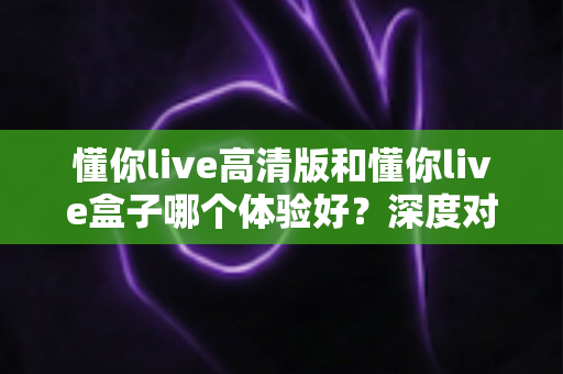 懂你live高清版和懂你live盒子哪个体验好？深度对比评测帮你选对不选贵