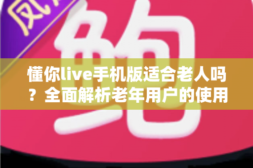 懂你live手机版适合老人吗？全面解析老年用户的使用体验与实用建议