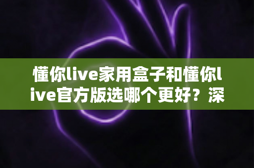 懂你live家用盒子和懂你live官方版选哪个更好？深度对比分析与选购指南