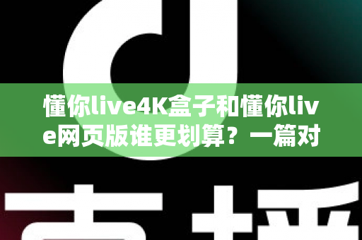 懂你live4K盒子和懂你live网页版谁更划算？一篇对比测评帮你算清这笔账