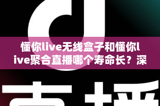 懂你live无线盒子和懂你live聚合直播哪个寿命长？深度解析两者使用寿命差异与选购全指南