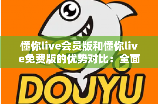 懂你live会员版和懂你live免费版的优势对比：全面解析两大版本的差异，帮你选出最适合自己的选择