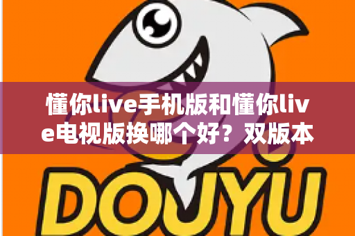 懂你live手机版和懂你live电视版换哪个好?双版本深度对比帮你做出明智选择 懂你live手机版和懂你live电视版换哪个好?双版本深度对比帮你做出明智选择