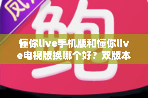 懂你live手机版和懂你live电视版换哪个好？双版本深度对比帮你做出明智选择