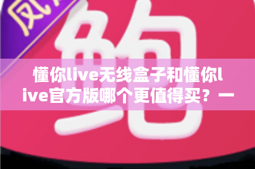 懂你live无线盒子和懂你live官方版哪个更值得买？一篇文章帮你彻底搞懂两者区别与选购思路