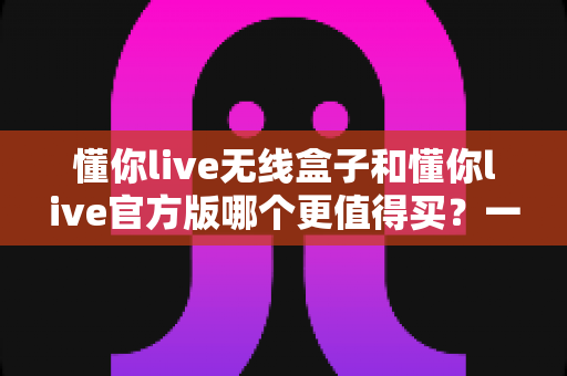 懂你live无线盒子和懂你live官方版哪个更值得买？一篇文章帮你彻底搞懂两者区别与选购思路
