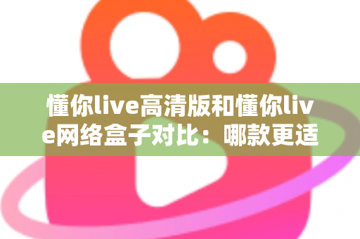 懂你live高清版和懂你live网络盒子对比:哪款更适合你的家庭观影需求?全方位深度评测解析 懂你live高清版和懂你live网络盒子对比:哪款更适合你的家庭观影需求?全方位深度评测解析