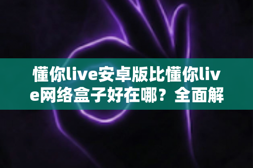 懂你live安卓版比懂你live网络盒子好在哪?全面解析安卓版的核心优势与选择指南 懂你live安卓版比懂你live网络盒子好在哪?全面解析安卓版的核心优势与选择指南
