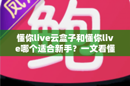 懂你live云盒子和懂你live哪个适合新手?一文看懂两大直播工具的核心差异与选择攻略 懂你live云盒子和懂你live哪个适合新手?一文看懂两大直播工具的核心差异与选择攻略