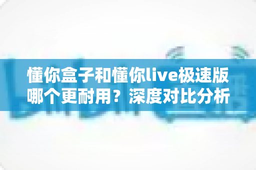 懂你盒子和懂你live极速版哪个更耐用?深度对比分析与家庭选购实用指南 懂你盒子和懂你live极速版哪个更耐用?深度对比分析与家庭选购实用指南