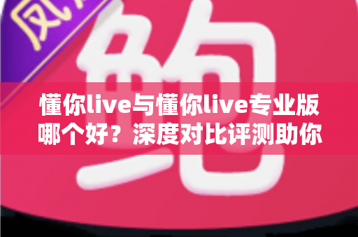 懂你live与懂你live专业版哪个好？深度对比评测助你选出最适合自己的直播利器