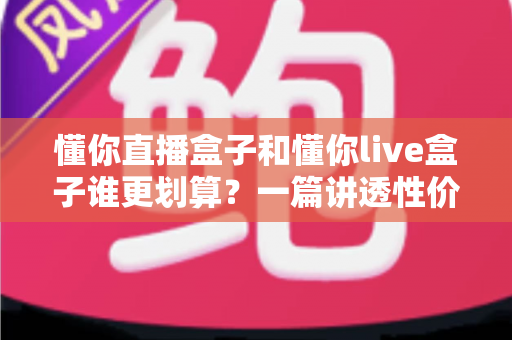 懂你直播盒子和懂你live盒子谁更划算?一篇讲透性价比的选购避坑指南,帮你把钱花在刀刃上 懂你直播盒子和懂你live盒子谁更划算?一篇讲透性价比的选购避坑指南,帮你把钱花在刀刃上