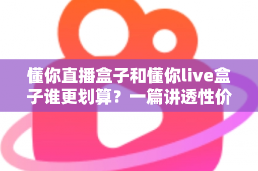 懂你直播盒子和懂你live盒子谁更划算?一篇讲透性价比的选购避坑指南,帮你把钱花在刀刃上 懂你直播盒子和懂你live盒子谁更划算?一篇讲透性价比的选购避坑指南,帮你把钱花在刀刃上