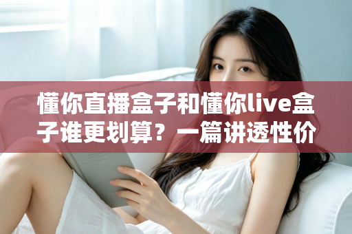 懂你直播盒子和懂你live盒子谁更划算？一篇讲透性价比的选购避坑指南，帮你把钱花在刀刃上