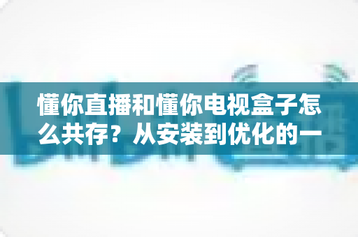 懂你直播和懂你电视盒子怎么共存?从安装到优化的一站式实用指南 懂你直播和懂你电视盒子怎么共存?从安装到优化的一站式实用指南