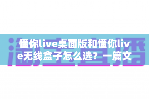 懂你live桌面版和懂你live无线盒子怎么选?一篇文章帮你理清选购思路、少花冤枉钱 懂你live桌面版和懂你live无线盒子怎么选?一篇文章帮你理清选购思路、少花冤枉钱