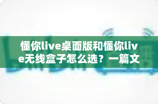 懂你live桌面版和懂你live无线盒子怎么选?一篇文章帮你理清选购思路、少花冤枉钱 懂你live桌面版和懂你live无线盒子怎么选?一篇文章帮你理清选购思路、少花冤枉钱