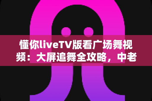 懂你liveTV版看广场舞视频：大屏追舞全攻略，中老年家庭客厅娱乐的实用指南