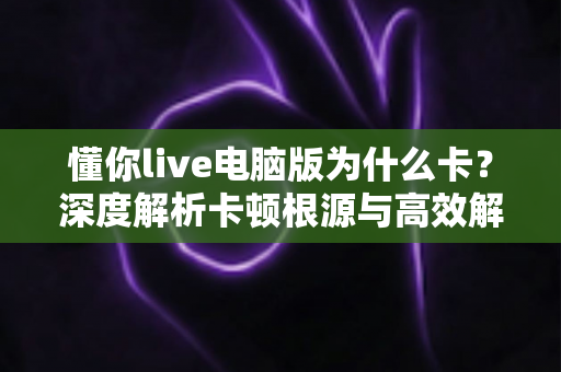 懂你live电脑版为什么卡？深度解析卡顿根源与高效解决方案全指南