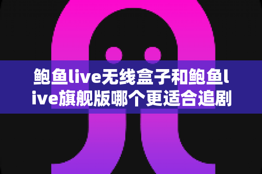 鲍鱼live无线盒子和鲍鱼live旗舰版哪个更适合追剧？追剧党必看的深度对比与选购指南