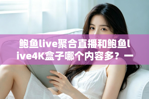 鲍鱼live聚合直播和鲍鱼live4K盒子哪个内容多？一文读懂两大观影方案的内容差异与选择建议