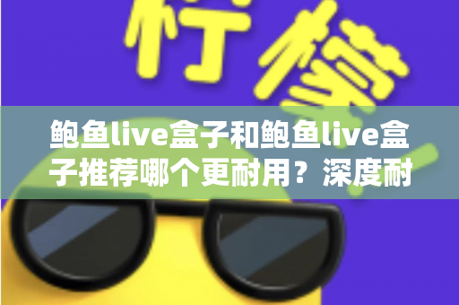 鲍鱼live盒子和鲍鱼live盒子推荐哪个更耐用？深度耐用性对比与选购避坑指南