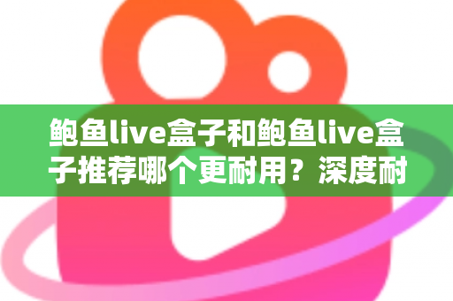 鲍鱼live盒子和鲍鱼live盒子推荐哪个更耐用？深度耐用性对比与选购避坑指南