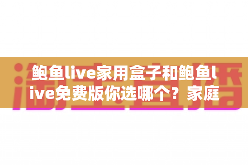 鲍鱼live家用盒子和鲍鱼live免费版你选哪个?家庭影音选择全攻略与避坑指南 鲍鱼live家用盒子和鲍鱼live免费版你选哪个?家庭影音选择全攻略与避坑指南