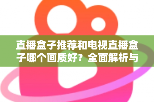 直播盒子推荐和电视直播盒子哪个画质好？全面解析与选购指南助你做出明智选择
