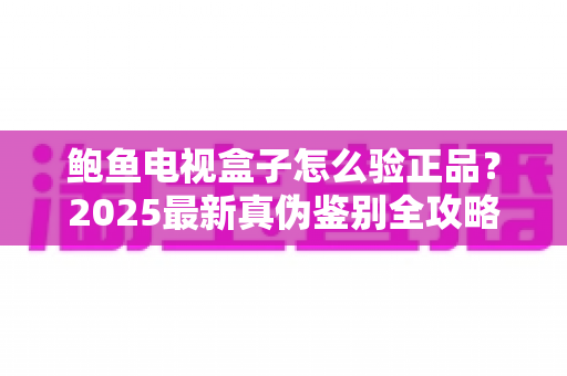 鲍鱼电视盒子怎么验正品?2025最新真伪鉴别全攻略,教你轻松避开假货陷阱 鲍鱼电视盒子怎么验正品?2025最新真伪鉴别全攻略,教你轻松避开假货陷阱