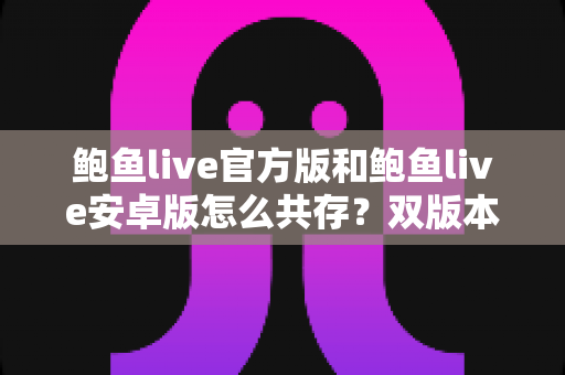 鲍鱼live官方版和鲍鱼live安卓版怎么共存?双版本安装与使用全攻略详解 鲍鱼live官方版和鲍鱼live安卓版怎么共存?双版本安装与使用全攻略详解