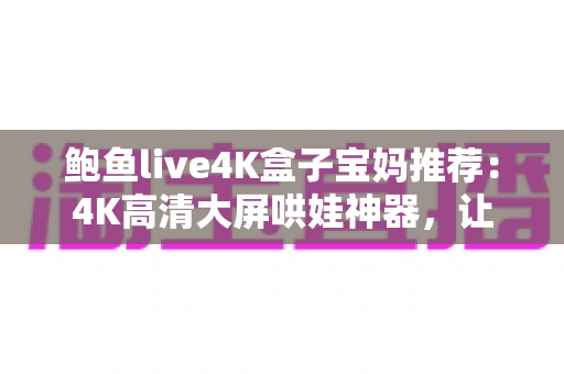 鲍鱼live4K盒子宝妈推荐：4K高清大屏哄娃神器，让带娃时光更轻松省心的家庭娱乐之选