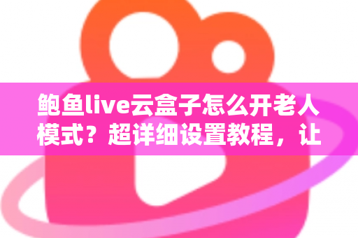 鲍鱼live云盒子怎么开老人模式？超详细设置教程，让长辈轻松畅享大屏观影乐趣