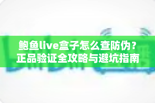 鲍鱼live盒子怎么查防伪？正品验证全攻略与避坑指南