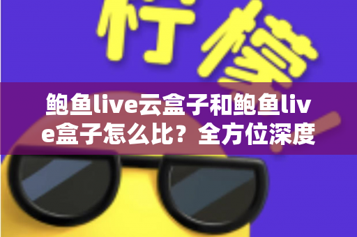 鲍鱼live云盒子和鲍鱼live盒子怎么比？全方位深度对比帮你选对不踩坑