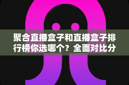 聚合直播盒子和直播盒子排行榜你选哪个？全面对比分析与选择指南一文读懂