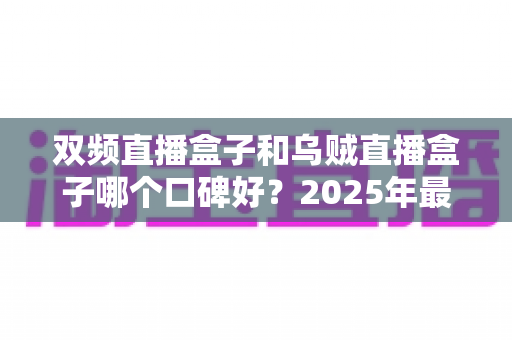 双频直播盒子和乌贼直播盒子哪个口碑好？2025年最新选购指南与真实用户口碑深度解析