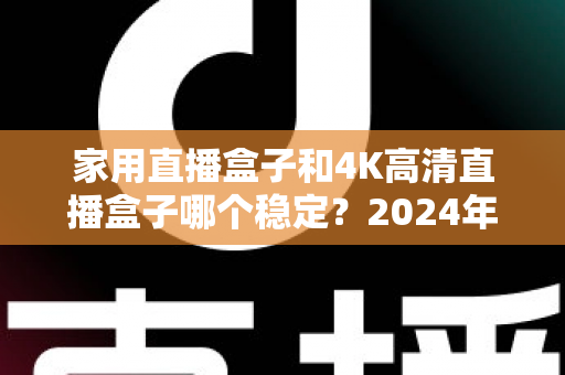 家用直播盒子和4K高清直播盒子哪个稳定？2024年深度实测对比，看完再买不踩坑