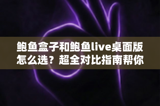 鲍鱼盒子和鲍鱼live桌面版怎么选？超全对比指南帮你一步到位做决定