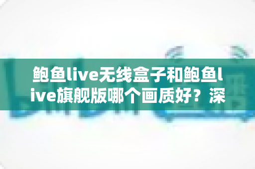 鲍鱼live无线盒子和鲍鱼live旗舰版哪个画质好？深度对比评测帮你选对不踩坑