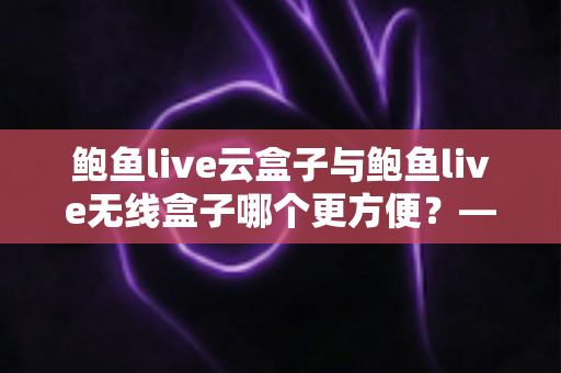 鲍鱼live云盒子与鲍鱼live无线盒子哪个更方便？——多维度实用对比指南
